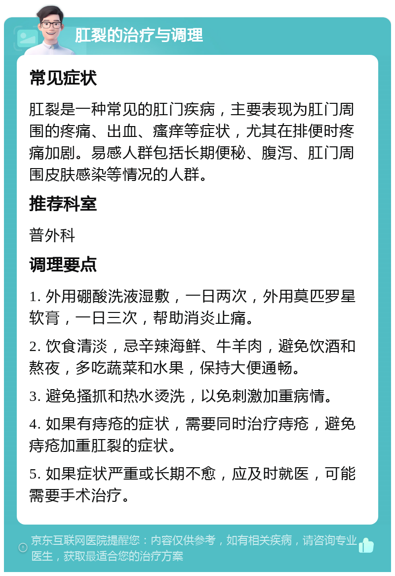 肛裂的治疗与调理 常见症状 肛裂是一种常见的肛门疾病，主要表现为肛门周围的疼痛、出血、瘙痒等症状，尤其在排便时疼痛加剧。易感人群包括长期便秘、腹泻、肛门周围皮肤感染等情况的人群。 推荐科室 普外科 调理要点 1. 外用硼酸洗液湿敷，一日两次，外用莫匹罗星软膏，一日三次，帮助消炎止痛。 2. 饮食清淡，忌辛辣海鲜、牛羊肉，避免饮酒和熬夜，多吃蔬菜和水果，保持大便通畅。 3. 避免搔抓和热水烫洗，以免刺激加重病情。 4. 如果有痔疮的症状，需要同时治疗痔疮，避免痔疮加重肛裂的症状。 5. 如果症状严重或长期不愈，应及时就医，可能需要手术治疗。