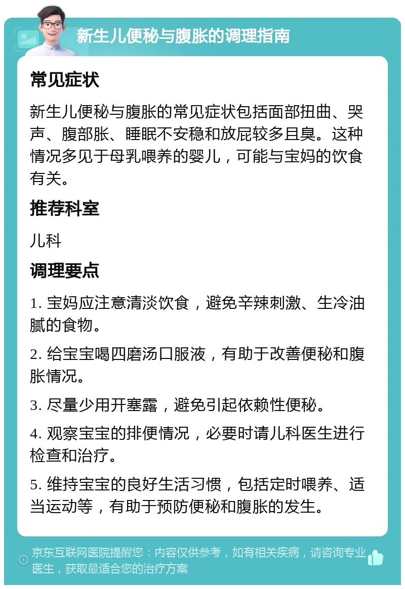 新生儿便秘与腹胀的调理指南 常见症状 新生儿便秘与腹胀的常见症状包括面部扭曲、哭声、腹部胀、睡眠不安稳和放屁较多且臭。这种情况多见于母乳喂养的婴儿，可能与宝妈的饮食有关。 推荐科室 儿科 调理要点 1. 宝妈应注意清淡饮食，避免辛辣刺激、生冷油腻的食物。 2. 给宝宝喝四磨汤口服液，有助于改善便秘和腹胀情况。 3. 尽量少用开塞露，避免引起依赖性便秘。 4. 观察宝宝的排便情况，必要时请儿科医生进行检查和治疗。 5. 维持宝宝的良好生活习惯，包括定时喂养、适当运动等，有助于预防便秘和腹胀的发生。