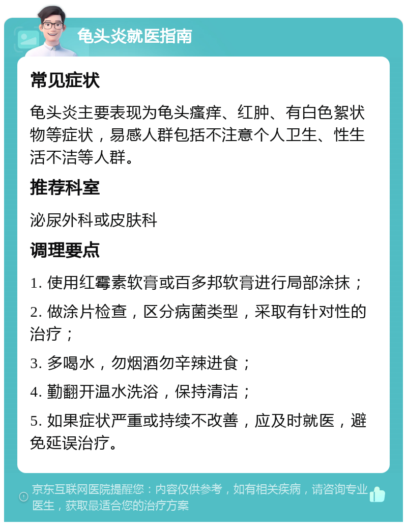 龟头炎就医指南 常见症状 龟头炎主要表现为龟头瘙痒、红肿、有白色絮状物等症状，易感人群包括不注意个人卫生、性生活不洁等人群。 推荐科室 泌尿外科或皮肤科 调理要点 1. 使用红霉素软膏或百多邦软膏进行局部涂抹； 2. 做涂片检查，区分病菌类型，采取有针对性的治疗； 3. 多喝水，勿烟酒勿辛辣进食； 4. 勤翻开温水洗浴，保持清洁； 5. 如果症状严重或持续不改善，应及时就医，避免延误治疗。