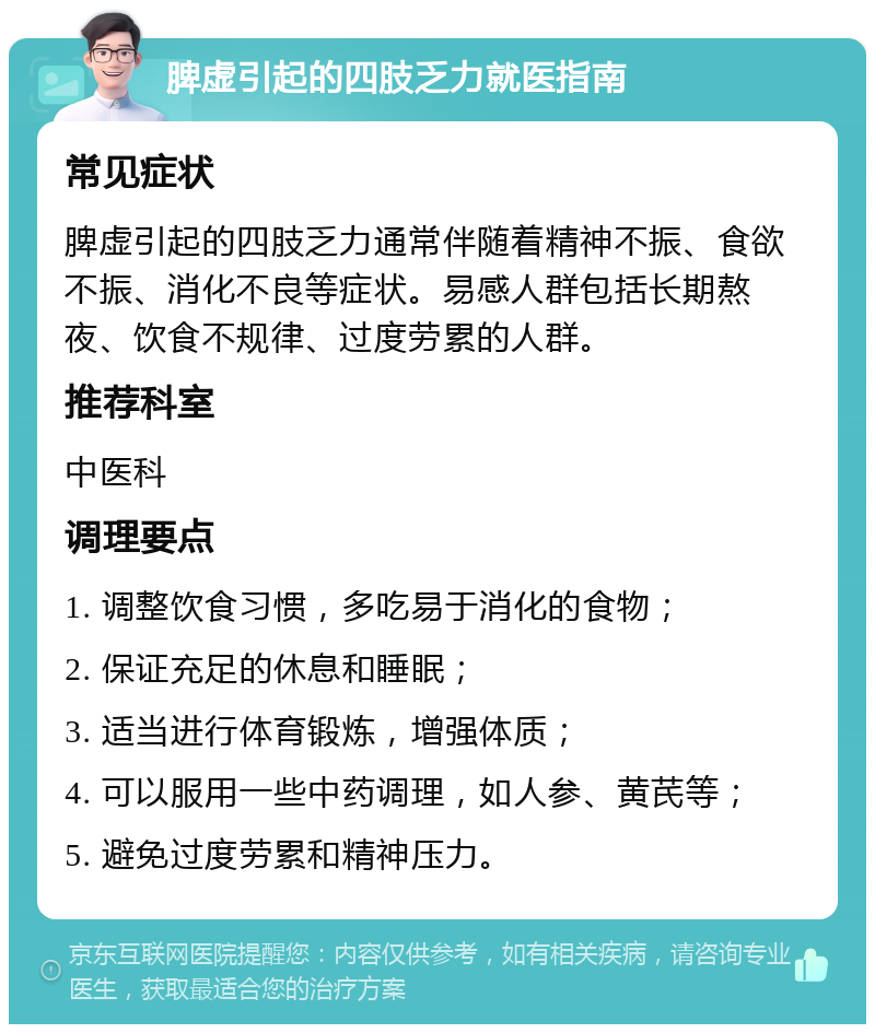 脾虚引起的四肢乏力就医指南 常见症状 脾虚引起的四肢乏力通常伴随着精神不振、食欲不振、消化不良等症状。易感人群包括长期熬夜、饮食不规律、过度劳累的人群。 推荐科室 中医科 调理要点 1. 调整饮食习惯，多吃易于消化的食物； 2. 保证充足的休息和睡眠； 3. 适当进行体育锻炼，增强体质； 4. 可以服用一些中药调理，如人参、黄芪等； 5. 避免过度劳累和精神压力。