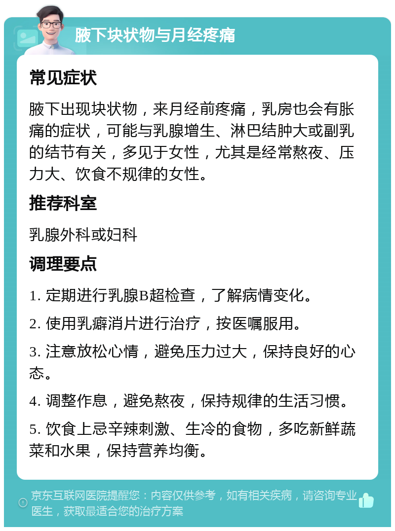 腋下块状物与月经疼痛 常见症状 腋下出现块状物，来月经前疼痛，乳房也会有胀痛的症状，可能与乳腺增生、淋巴结肿大或副乳的结节有关，多见于女性，尤其是经常熬夜、压力大、饮食不规律的女性。 推荐科室 乳腺外科或妇科 调理要点 1. 定期进行乳腺B超检查，了解病情变化。 2. 使用乳癖消片进行治疗，按医嘱服用。 3. 注意放松心情，避免压力过大，保持良好的心态。 4. 调整作息，避免熬夜，保持规律的生活习惯。 5. 饮食上忌辛辣刺激、生冷的食物，多吃新鲜蔬菜和水果，保持营养均衡。