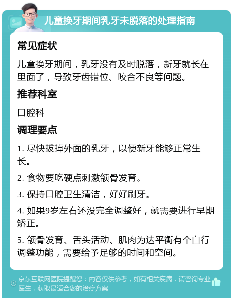 儿童换牙期间乳牙未脱落的处理指南 常见症状 儿童换牙期间，乳牙没有及时脱落，新牙就长在里面了，导致牙齿错位、咬合不良等问题。 推荐科室 口腔科 调理要点 1. 尽快拔掉外面的乳牙，以便新牙能够正常生长。 2. 食物要吃硬点刺激颌骨发育。 3. 保持口腔卫生清洁，好好刷牙。 4. 如果9岁左右还没完全调整好，就需要进行早期矫正。 5. 颌骨发育、舌头活动、肌肉为达平衡有个自行调整功能，需要给予足够的时间和空间。