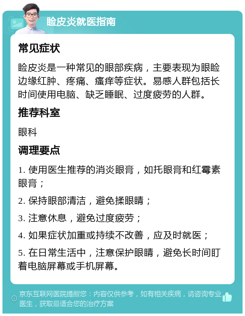 睑皮炎就医指南 常见症状 睑皮炎是一种常见的眼部疾病，主要表现为眼睑边缘红肿、疼痛、瘙痒等症状。易感人群包括长时间使用电脑、缺乏睡眠、过度疲劳的人群。 推荐科室 眼科 调理要点 1. 使用医生推荐的消炎眼膏，如托眼膏和红霉素眼膏； 2. 保持眼部清洁，避免揉眼睛； 3. 注意休息，避免过度疲劳； 4. 如果症状加重或持续不改善，应及时就医； 5. 在日常生活中，注意保护眼睛，避免长时间盯着电脑屏幕或手机屏幕。