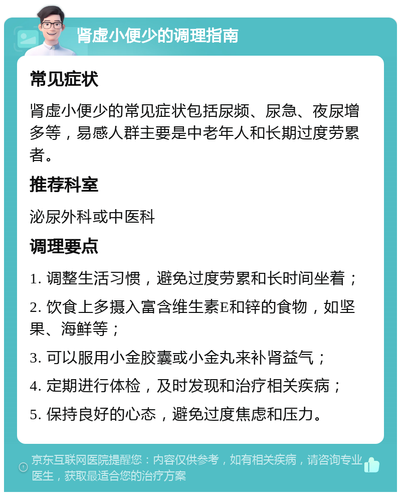 肾虚小便少的调理指南 常见症状 肾虚小便少的常见症状包括尿频、尿急、夜尿增多等，易感人群主要是中老年人和长期过度劳累者。 推荐科室 泌尿外科或中医科 调理要点 1. 调整生活习惯，避免过度劳累和长时间坐着； 2. 饮食上多摄入富含维生素E和锌的食物，如坚果、海鲜等； 3. 可以服用小金胶囊或小金丸来补肾益气； 4. 定期进行体检，及时发现和治疗相关疾病； 5. 保持良好的心态，避免过度焦虑和压力。