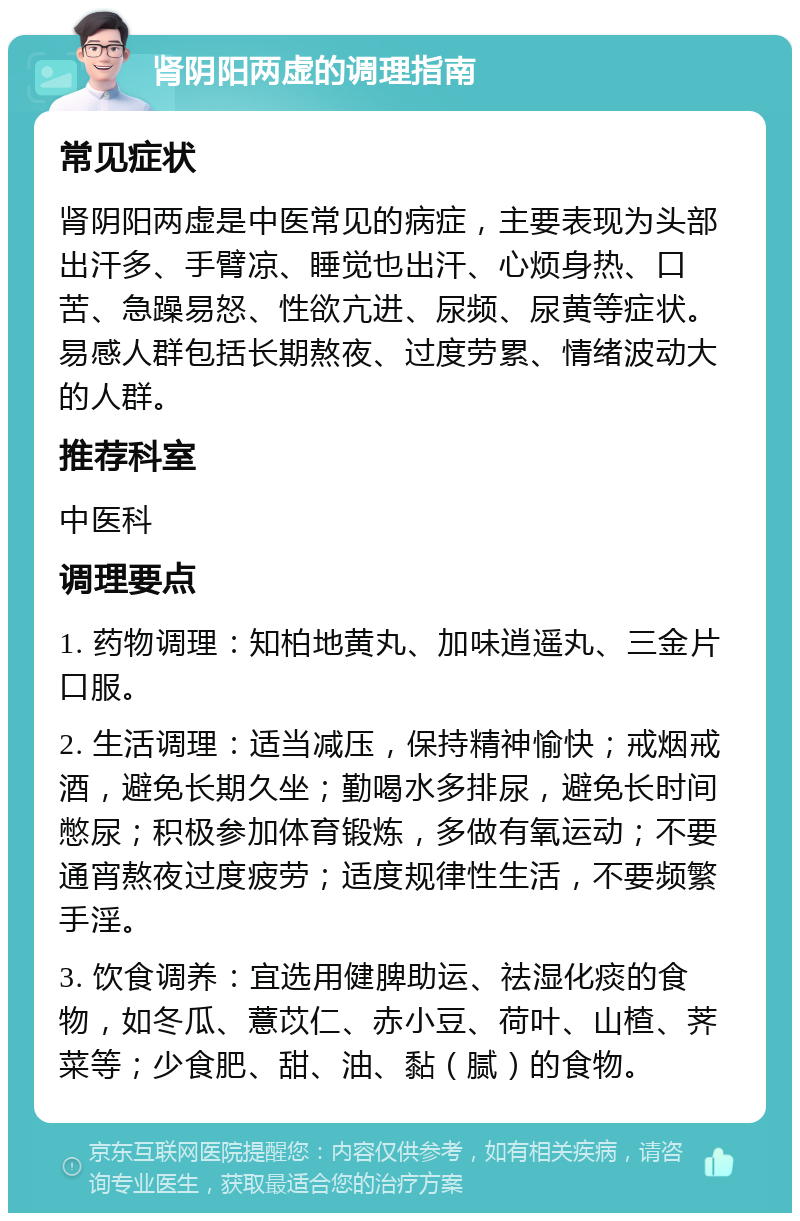 肾阴阳两虚的调理指南 常见症状 肾阴阳两虚是中医常见的病症，主要表现为头部出汗多、手臂凉、睡觉也出汗、心烦身热、口苦、急躁易怒、性欲亢进、尿频、尿黄等症状。易感人群包括长期熬夜、过度劳累、情绪波动大的人群。 推荐科室 中医科 调理要点 1. 药物调理：知柏地黄丸、加味逍遥丸、三金片口服。 2. 生活调理：适当减压，保持精神愉快；戒烟戒酒，避免长期久坐；勤喝水多排尿，避免长时间憋尿；积极参加体育锻炼，多做有氧运动；不要通宵熬夜过度疲劳；适度规律性生活，不要频繁手淫。 3. 饮食调养：宜选用健脾助运、祛湿化痰的食物，如冬瓜、薏苡仁、赤小豆、荷叶、山楂、荠菜等；少食肥、甜、油、黏（腻）的食物。