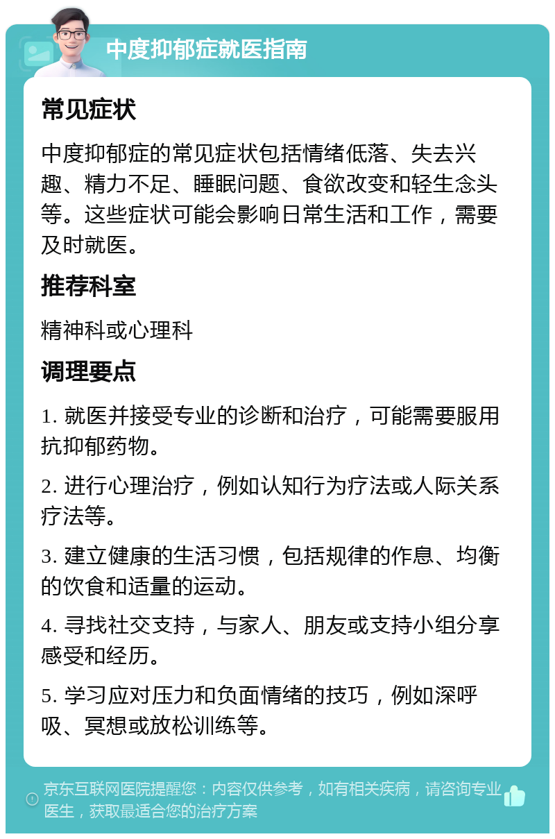 中度抑郁症就医指南 常见症状 中度抑郁症的常见症状包括情绪低落、失去兴趣、精力不足、睡眠问题、食欲改变和轻生念头等。这些症状可能会影响日常生活和工作，需要及时就医。 推荐科室 精神科或心理科 调理要点 1. 就医并接受专业的诊断和治疗，可能需要服用抗抑郁药物。 2. 进行心理治疗，例如认知行为疗法或人际关系疗法等。 3. 建立健康的生活习惯，包括规律的作息、均衡的饮食和适量的运动。 4. 寻找社交支持，与家人、朋友或支持小组分享感受和经历。 5. 学习应对压力和负面情绪的技巧，例如深呼吸、冥想或放松训练等。