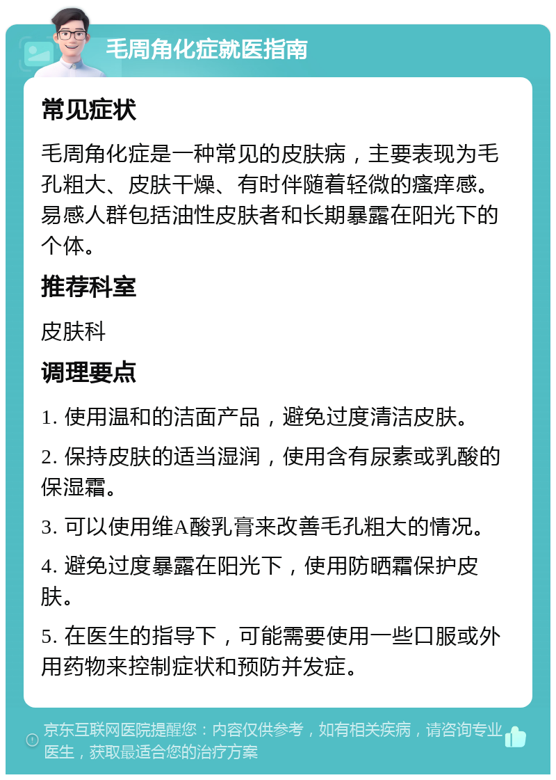 毛周角化症就医指南 常见症状 毛周角化症是一种常见的皮肤病，主要表现为毛孔粗大、皮肤干燥、有时伴随着轻微的瘙痒感。易感人群包括油性皮肤者和长期暴露在阳光下的个体。 推荐科室 皮肤科 调理要点 1. 使用温和的洁面产品，避免过度清洁皮肤。 2. 保持皮肤的适当湿润，使用含有尿素或乳酸的保湿霜。 3. 可以使用维A酸乳膏来改善毛孔粗大的情况。 4. 避免过度暴露在阳光下，使用防晒霜保护皮肤。 5. 在医生的指导下，可能需要使用一些口服或外用药物来控制症状和预防并发症。