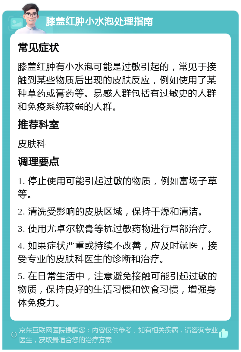 膝盖红肿小水泡处理指南 常见症状 膝盖红肿有小水泡可能是过敏引起的，常见于接触到某些物质后出现的皮肤反应，例如使用了某种草药或膏药等。易感人群包括有过敏史的人群和免疫系统较弱的人群。 推荐科室 皮肤科 调理要点 1. 停止使用可能引起过敏的物质，例如富场子草等。 2. 清洗受影响的皮肤区域，保持干燥和清洁。 3. 使用尤卓尔软膏等抗过敏药物进行局部治疗。 4. 如果症状严重或持续不改善，应及时就医，接受专业的皮肤科医生的诊断和治疗。 5. 在日常生活中，注意避免接触可能引起过敏的物质，保持良好的生活习惯和饮食习惯，增强身体免疫力。