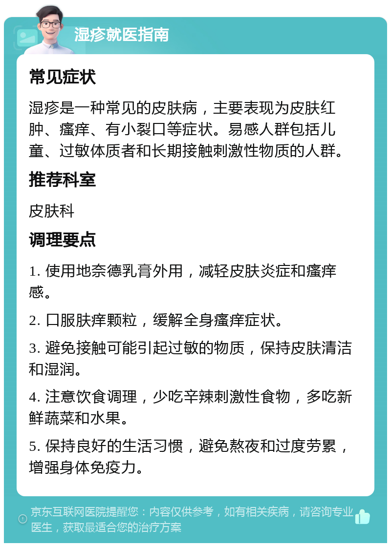 湿疹就医指南 常见症状 湿疹是一种常见的皮肤病，主要表现为皮肤红肿、瘙痒、有小裂口等症状。易感人群包括儿童、过敏体质者和长期接触刺激性物质的人群。 推荐科室 皮肤科 调理要点 1. 使用地奈德乳膏外用，减轻皮肤炎症和瘙痒感。 2. 口服肤痒颗粒，缓解全身瘙痒症状。 3. 避免接触可能引起过敏的物质，保持皮肤清洁和湿润。 4. 注意饮食调理，少吃辛辣刺激性食物，多吃新鲜蔬菜和水果。 5. 保持良好的生活习惯，避免熬夜和过度劳累，增强身体免疫力。