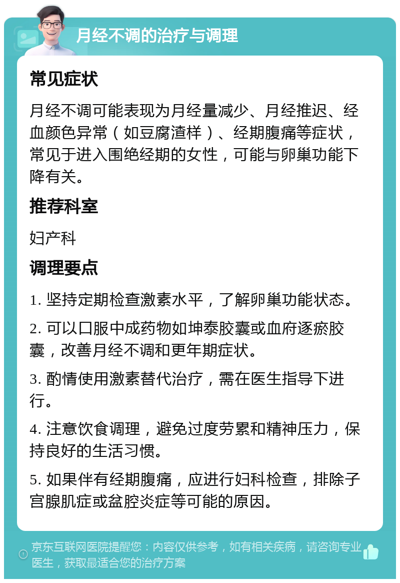 月经不调的治疗与调理 常见症状 月经不调可能表现为月经量减少、月经推迟、经血颜色异常（如豆腐渣样）、经期腹痛等症状，常见于进入围绝经期的女性，可能与卵巢功能下降有关。 推荐科室 妇产科 调理要点 1. 坚持定期检查激素水平，了解卵巢功能状态。 2. 可以口服中成药物如坤泰胶囊或血府逐瘀胶囊，改善月经不调和更年期症状。 3. 酌情使用激素替代治疗，需在医生指导下进行。 4. 注意饮食调理，避免过度劳累和精神压力，保持良好的生活习惯。 5. 如果伴有经期腹痛，应进行妇科检查，排除子宫腺肌症或盆腔炎症等可能的原因。