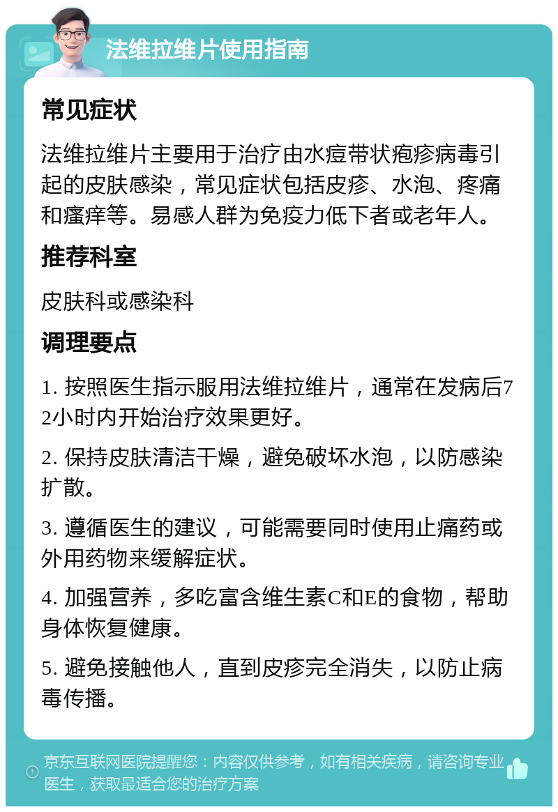 法维拉维片使用指南 常见症状 法维拉维片主要用于治疗由水痘带状疱疹病毒引起的皮肤感染，常见症状包括皮疹、水泡、疼痛和瘙痒等。易感人群为免疫力低下者或老年人。 推荐科室 皮肤科或感染科 调理要点 1. 按照医生指示服用法维拉维片，通常在发病后72小时内开始治疗效果更好。 2. 保持皮肤清洁干燥，避免破坏水泡，以防感染扩散。 3. 遵循医生的建议，可能需要同时使用止痛药或外用药物来缓解症状。 4. 加强营养，多吃富含维生素C和E的食物，帮助身体恢复健康。 5. 避免接触他人，直到皮疹完全消失，以防止病毒传播。