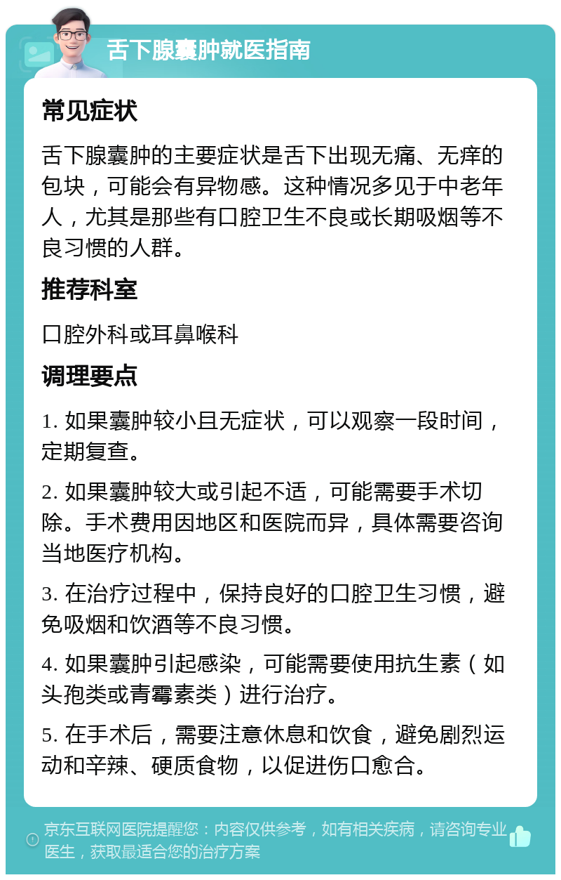 舌下腺囊肿就医指南 常见症状 舌下腺囊肿的主要症状是舌下出现无痛、无痒的包块，可能会有异物感。这种情况多见于中老年人，尤其是那些有口腔卫生不良或长期吸烟等不良习惯的人群。 推荐科室 口腔外科或耳鼻喉科 调理要点 1. 如果囊肿较小且无症状，可以观察一段时间，定期复查。 2. 如果囊肿较大或引起不适，可能需要手术切除。手术费用因地区和医院而异，具体需要咨询当地医疗机构。 3. 在治疗过程中，保持良好的口腔卫生习惯，避免吸烟和饮酒等不良习惯。 4. 如果囊肿引起感染，可能需要使用抗生素（如头孢类或青霉素类）进行治疗。 5. 在手术后，需要注意休息和饮食，避免剧烈运动和辛辣、硬质食物，以促进伤口愈合。