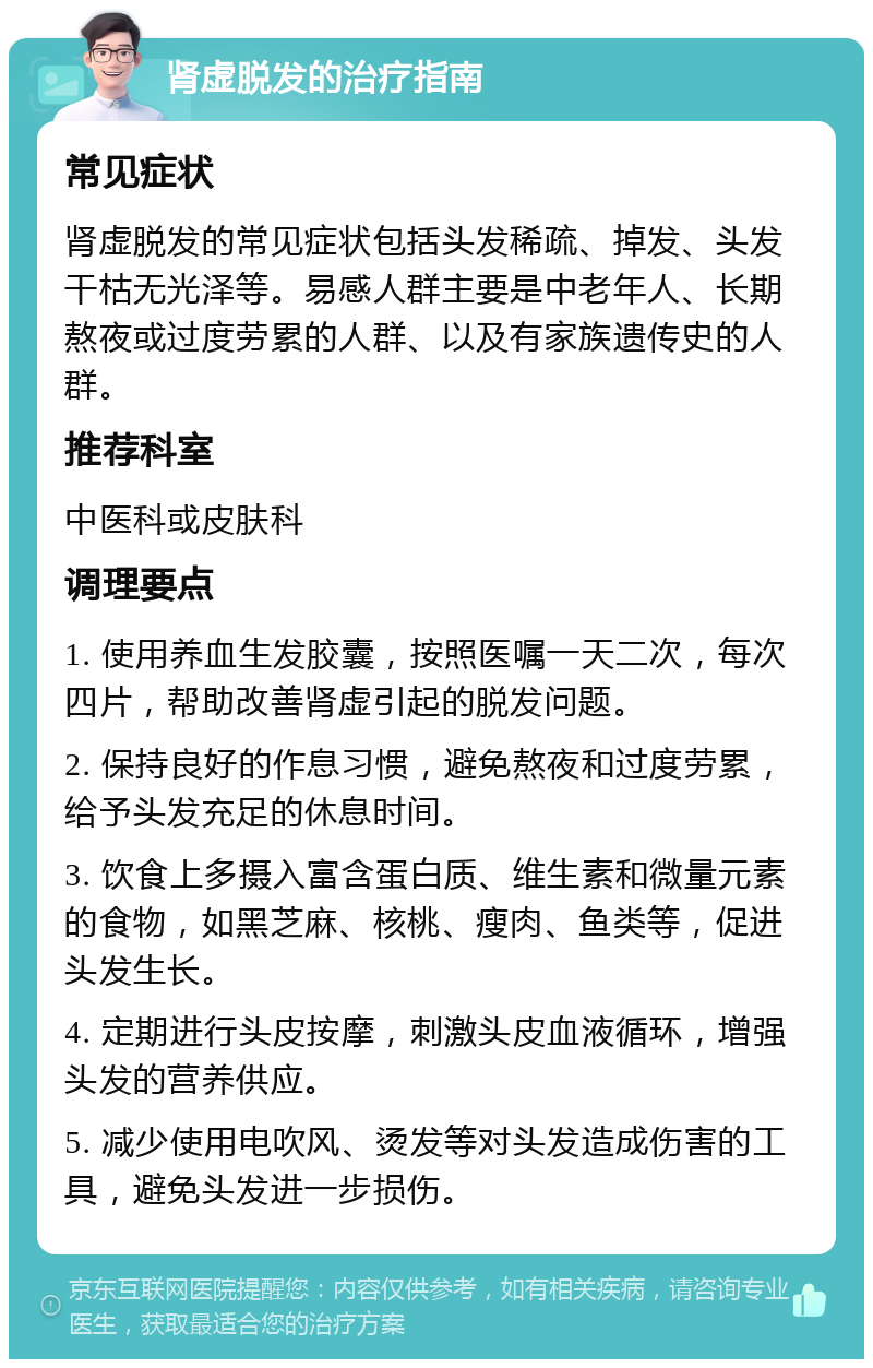 肾虚脱发的治疗指南 常见症状 肾虚脱发的常见症状包括头发稀疏、掉发、头发干枯无光泽等。易感人群主要是中老年人、长期熬夜或过度劳累的人群、以及有家族遗传史的人群。 推荐科室 中医科或皮肤科 调理要点 1. 使用养血生发胶囊，按照医嘱一天二次，每次四片，帮助改善肾虚引起的脱发问题。 2. 保持良好的作息习惯，避免熬夜和过度劳累，给予头发充足的休息时间。 3. 饮食上多摄入富含蛋白质、维生素和微量元素的食物，如黑芝麻、核桃、瘦肉、鱼类等，促进头发生长。 4. 定期进行头皮按摩，刺激头皮血液循环，增强头发的营养供应。 5. 减少使用电吹风、烫发等对头发造成伤害的工具，避免头发进一步损伤。