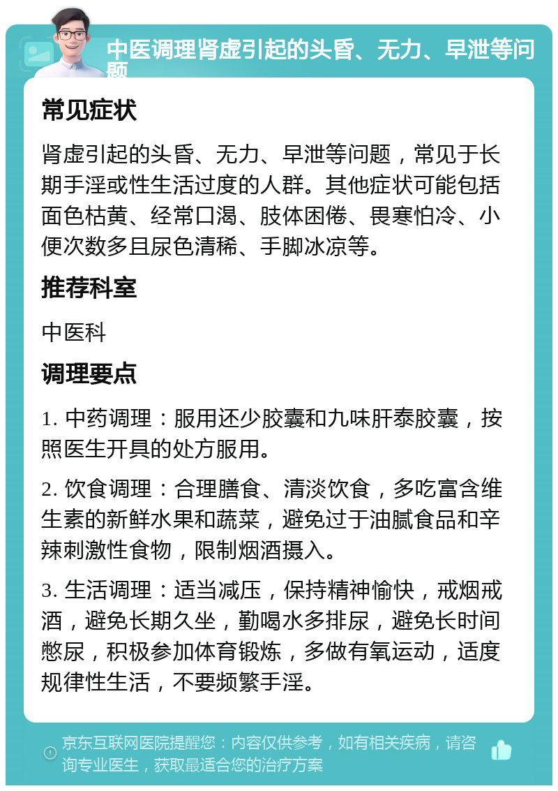 中医调理肾虚引起的头昏、无力、早泄等问题 常见症状 肾虚引起的头昏、无力、早泄等问题，常见于长期手淫或性生活过度的人群。其他症状可能包括面色枯黄、经常口渴、肢体困倦、畏寒怕冷、小便次数多且尿色清稀、手脚冰凉等。 推荐科室 中医科 调理要点 1. 中药调理：服用还少胶囊和九味肝泰胶囊，按照医生开具的处方服用。 2. 饮食调理：合理膳食、清淡饮食，多吃富含维生素的新鲜水果和蔬菜，避免过于油腻食品和辛辣刺激性食物，限制烟酒摄入。 3. 生活调理：适当减压，保持精神愉快，戒烟戒酒，避免长期久坐，勤喝水多排尿，避免长时间憋尿，积极参加体育锻炼，多做有氧运动，适度规律性生活，不要频繁手淫。