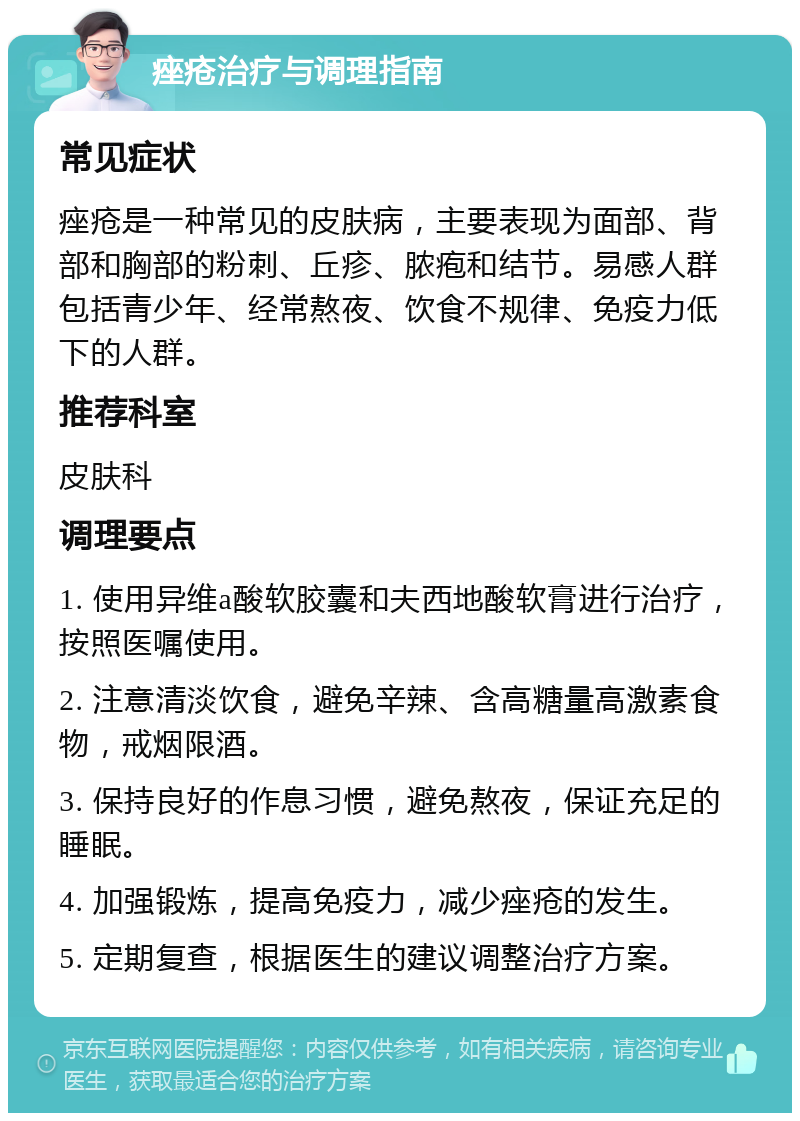 痤疮治疗与调理指南 常见症状 痤疮是一种常见的皮肤病，主要表现为面部、背部和胸部的粉刺、丘疹、脓疱和结节。易感人群包括青少年、经常熬夜、饮食不规律、免疫力低下的人群。 推荐科室 皮肤科 调理要点 1. 使用异维a酸软胶囊和夫西地酸软膏进行治疗，按照医嘱使用。 2. 注意清淡饮食，避免辛辣、含高糖量高激素食物，戒烟限酒。 3. 保持良好的作息习惯，避免熬夜，保证充足的睡眠。 4. 加强锻炼，提高免疫力，减少痤疮的发生。 5. 定期复查，根据医生的建议调整治疗方案。