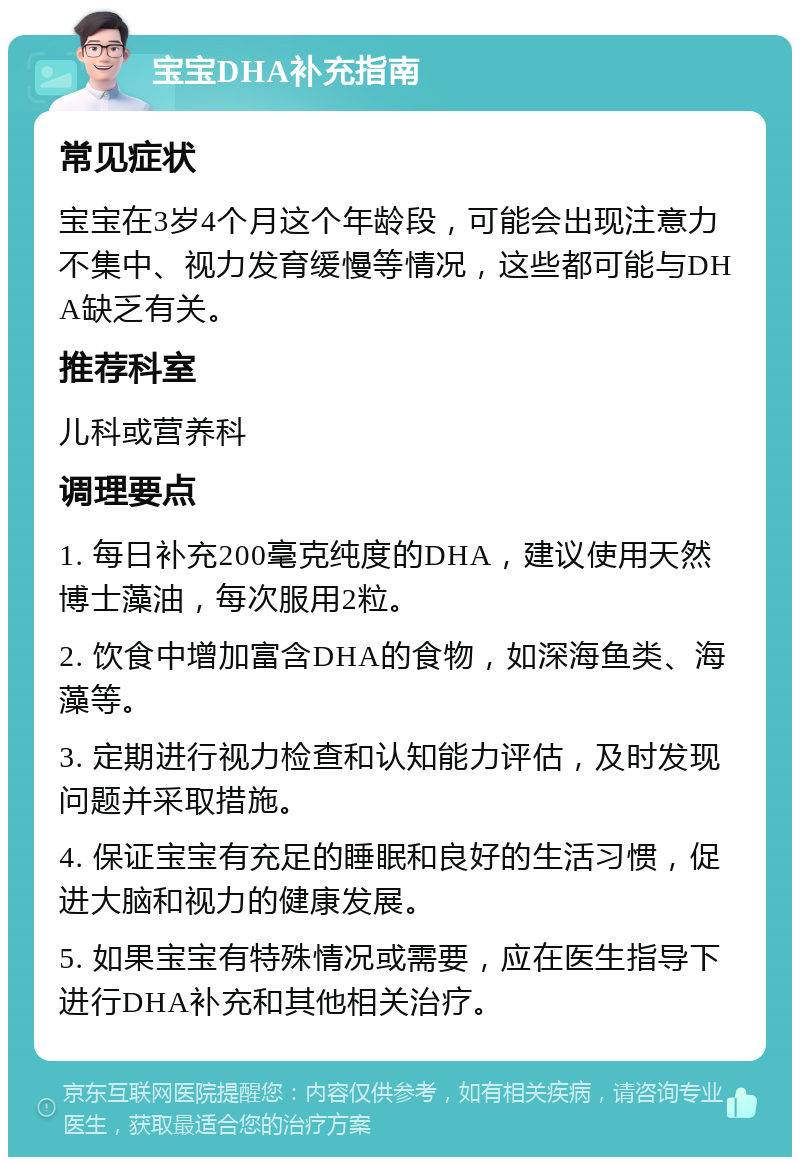 宝宝DHA补充指南 常见症状 宝宝在3岁4个月这个年龄段，可能会出现注意力不集中、视力发育缓慢等情况，这些都可能与DHA缺乏有关。 推荐科室 儿科或营养科 调理要点 1. 每日补充200毫克纯度的DHA，建议使用天然博士藻油，每次服用2粒。 2. 饮食中增加富含DHA的食物，如深海鱼类、海藻等。 3. 定期进行视力检查和认知能力评估，及时发现问题并采取措施。 4. 保证宝宝有充足的睡眠和良好的生活习惯，促进大脑和视力的健康发展。 5. 如果宝宝有特殊情况或需要，应在医生指导下进行DHA补充和其他相关治疗。