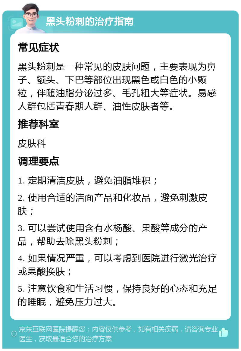 黑头粉刺的治疗指南 常见症状 黑头粉刺是一种常见的皮肤问题，主要表现为鼻子、额头、下巴等部位出现黑色或白色的小颗粒，伴随油脂分泌过多、毛孔粗大等症状。易感人群包括青春期人群、油性皮肤者等。 推荐科室 皮肤科 调理要点 1. 定期清洁皮肤，避免油脂堆积； 2. 使用合适的洁面产品和化妆品，避免刺激皮肤； 3. 可以尝试使用含有水杨酸、果酸等成分的产品，帮助去除黑头粉刺； 4. 如果情况严重，可以考虑到医院进行激光治疗或果酸换肤； 5. 注意饮食和生活习惯，保持良好的心态和充足的睡眠，避免压力过大。