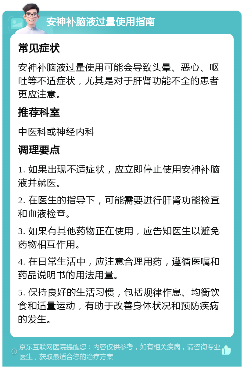 安神补脑液过量使用指南 常见症状 安神补脑液过量使用可能会导致头晕、恶心、呕吐等不适症状，尤其是对于肝肾功能不全的患者更应注意。 推荐科室 中医科或神经内科 调理要点 1. 如果出现不适症状，应立即停止使用安神补脑液并就医。 2. 在医生的指导下，可能需要进行肝肾功能检查和血液检查。 3. 如果有其他药物正在使用，应告知医生以避免药物相互作用。 4. 在日常生活中，应注意合理用药，遵循医嘱和药品说明书的用法用量。 5. 保持良好的生活习惯，包括规律作息、均衡饮食和适量运动，有助于改善身体状况和预防疾病的发生。