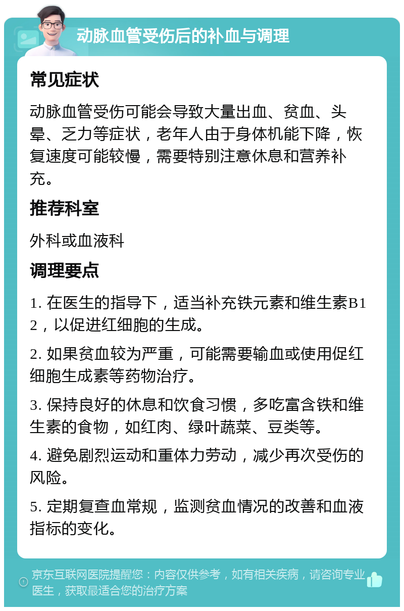 动脉血管受伤后的补血与调理 常见症状 动脉血管受伤可能会导致大量出血、贫血、头晕、乏力等症状，老年人由于身体机能下降，恢复速度可能较慢，需要特别注意休息和营养补充。 推荐科室 外科或血液科 调理要点 1. 在医生的指导下，适当补充铁元素和维生素B12，以促进红细胞的生成。 2. 如果贫血较为严重，可能需要输血或使用促红细胞生成素等药物治疗。 3. 保持良好的休息和饮食习惯，多吃富含铁和维生素的食物，如红肉、绿叶蔬菜、豆类等。 4. 避免剧烈运动和重体力劳动，减少再次受伤的风险。 5. 定期复查血常规，监测贫血情况的改善和血液指标的变化。