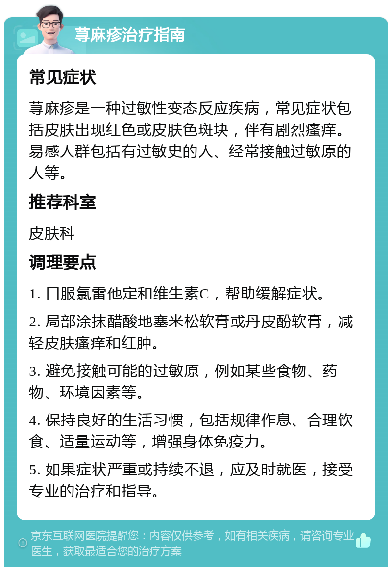 荨麻疹治疗指南 常见症状 荨麻疹是一种过敏性变态反应疾病，常见症状包括皮肤出现红色或皮肤色斑块，伴有剧烈瘙痒。易感人群包括有过敏史的人、经常接触过敏原的人等。 推荐科室 皮肤科 调理要点 1. 口服氯雷他定和维生素C，帮助缓解症状。 2. 局部涂抹醋酸地塞米松软膏或丹皮酚软膏，减轻皮肤瘙痒和红肿。 3. 避免接触可能的过敏原，例如某些食物、药物、环境因素等。 4. 保持良好的生活习惯，包括规律作息、合理饮食、适量运动等，增强身体免疫力。 5. 如果症状严重或持续不退，应及时就医，接受专业的治疗和指导。