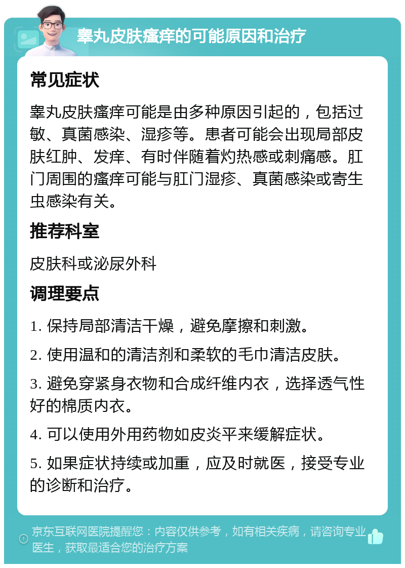 睾丸皮肤瘙痒的可能原因和治疗 常见症状 睾丸皮肤瘙痒可能是由多种原因引起的，包括过敏、真菌感染、湿疹等。患者可能会出现局部皮肤红肿、发痒、有时伴随着灼热感或刺痛感。肛门周围的瘙痒可能与肛门湿疹、真菌感染或寄生虫感染有关。 推荐科室 皮肤科或泌尿外科 调理要点 1. 保持局部清洁干燥，避免摩擦和刺激。 2. 使用温和的清洁剂和柔软的毛巾清洁皮肤。 3. 避免穿紧身衣物和合成纤维内衣，选择透气性好的棉质内衣。 4. 可以使用外用药物如皮炎平来缓解症状。 5. 如果症状持续或加重，应及时就医，接受专业的诊断和治疗。