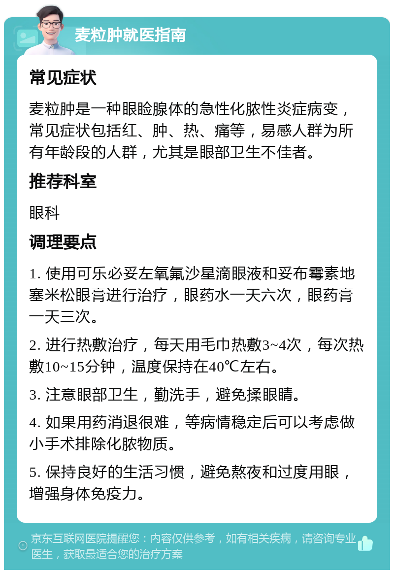 麦粒肿就医指南 常见症状 麦粒肿是一种眼睑腺体的急性化脓性炎症病变，常见症状包括红、肿、热、痛等，易感人群为所有年龄段的人群，尤其是眼部卫生不佳者。 推荐科室 眼科 调理要点 1. 使用可乐必妥左氧氟沙星滴眼液和妥布霉素地塞米松眼膏进行治疗，眼药水一天六次，眼药膏一天三次。 2. 进行热敷治疗，每天用毛巾热敷3~4次，每次热敷10~15分钟，温度保持在40℃左右。 3. 注意眼部卫生，勤洗手，避免揉眼睛。 4. 如果用药消退很难，等病情稳定后可以考虑做小手术排除化脓物质。 5. 保持良好的生活习惯，避免熬夜和过度用眼，增强身体免疫力。