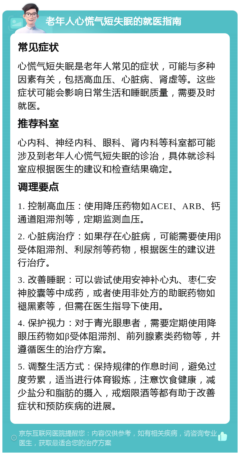 老年人心慌气短失眠的就医指南 常见症状 心慌气短失眠是老年人常见的症状，可能与多种因素有关，包括高血压、心脏病、肾虚等。这些症状可能会影响日常生活和睡眠质量，需要及时就医。 推荐科室 心内科、神经内科、眼科、肾内科等科室都可能涉及到老年人心慌气短失眠的诊治，具体就诊科室应根据医生的建议和检查结果确定。 调理要点 1. 控制高血压：使用降压药物如ACEI、ARB、钙通道阻滞剂等，定期监测血压。 2. 心脏病治疗：如果存在心脏病，可能需要使用β受体阻滞剂、利尿剂等药物，根据医生的建议进行治疗。 3. 改善睡眠：可以尝试使用安神补心丸、枣仁安神胶囊等中成药，或者使用非处方的助眠药物如褪黑素等，但需在医生指导下使用。 4. 保护视力：对于青光眼患者，需要定期使用降眼压药物如β受体阻滞剂、前列腺素类药物等，并遵循医生的治疗方案。 5. 调整生活方式：保持规律的作息时间，避免过度劳累，适当进行体育锻炼，注意饮食健康，减少盐分和脂肪的摄入，戒烟限酒等都有助于改善症状和预防疾病的进展。