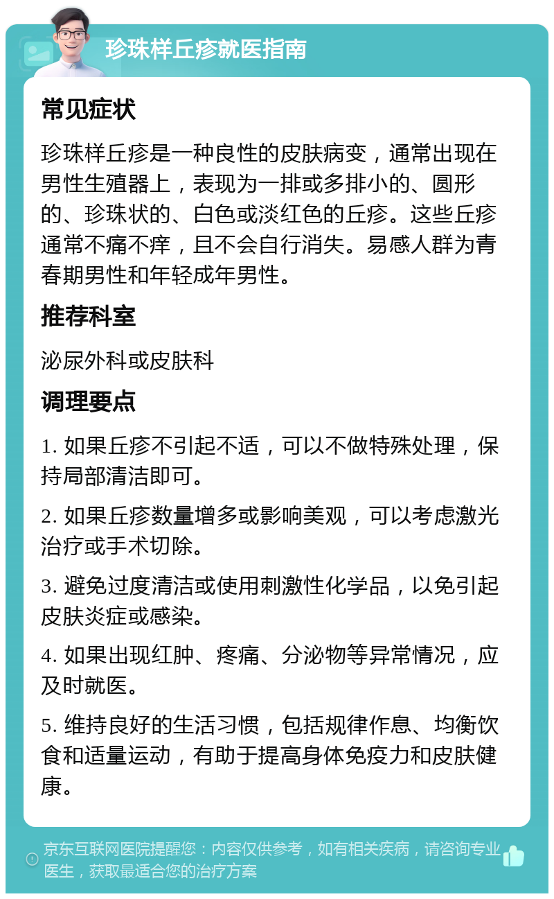 珍珠样丘疹就医指南 常见症状 珍珠样丘疹是一种良性的皮肤病变，通常出现在男性生殖器上，表现为一排或多排小的、圆形的、珍珠状的、白色或淡红色的丘疹。这些丘疹通常不痛不痒，且不会自行消失。易感人群为青春期男性和年轻成年男性。 推荐科室 泌尿外科或皮肤科 调理要点 1. 如果丘疹不引起不适，可以不做特殊处理，保持局部清洁即可。 2. 如果丘疹数量增多或影响美观，可以考虑激光治疗或手术切除。 3. 避免过度清洁或使用刺激性化学品，以免引起皮肤炎症或感染。 4. 如果出现红肿、疼痛、分泌物等异常情况，应及时就医。 5. 维持良好的生活习惯，包括规律作息、均衡饮食和适量运动，有助于提高身体免疫力和皮肤健康。