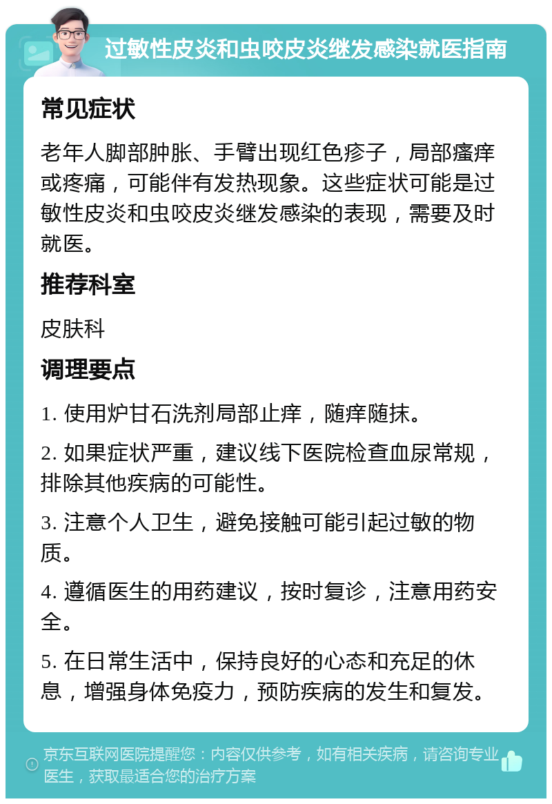 过敏性皮炎和虫咬皮炎继发感染就医指南 常见症状 老年人脚部肿胀、手臂出现红色疹子，局部瘙痒或疼痛，可能伴有发热现象。这些症状可能是过敏性皮炎和虫咬皮炎继发感染的表现，需要及时就医。 推荐科室 皮肤科 调理要点 1. 使用炉甘石洗剂局部止痒，随痒随抹。 2. 如果症状严重，建议线下医院检查血尿常规，排除其他疾病的可能性。 3. 注意个人卫生，避免接触可能引起过敏的物质。 4. 遵循医生的用药建议，按时复诊，注意用药安全。 5. 在日常生活中，保持良好的心态和充足的休息，增强身体免疫力，预防疾病的发生和复发。