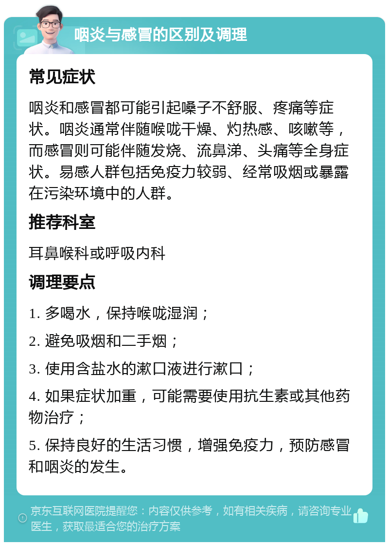 咽炎与感冒的区别及调理 常见症状 咽炎和感冒都可能引起嗓子不舒服、疼痛等症状。咽炎通常伴随喉咙干燥、灼热感、咳嗽等，而感冒则可能伴随发烧、流鼻涕、头痛等全身症状。易感人群包括免疫力较弱、经常吸烟或暴露在污染环境中的人群。 推荐科室 耳鼻喉科或呼吸内科 调理要点 1. 多喝水，保持喉咙湿润； 2. 避免吸烟和二手烟； 3. 使用含盐水的漱口液进行漱口； 4. 如果症状加重，可能需要使用抗生素或其他药物治疗； 5. 保持良好的生活习惯，增强免疫力，预防感冒和咽炎的发生。