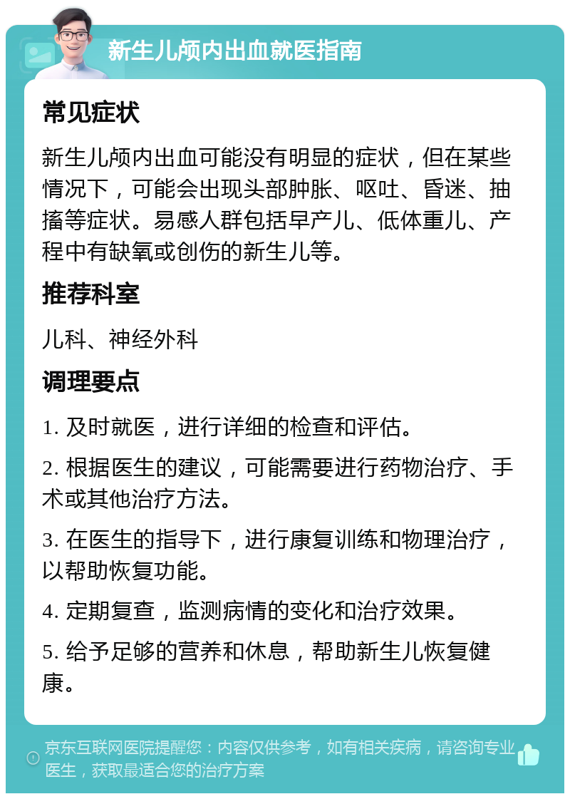 新生儿颅内出血就医指南 常见症状 新生儿颅内出血可能没有明显的症状，但在某些情况下，可能会出现头部肿胀、呕吐、昏迷、抽搐等症状。易感人群包括早产儿、低体重儿、产程中有缺氧或创伤的新生儿等。 推荐科室 儿科、神经外科 调理要点 1. 及时就医，进行详细的检查和评估。 2. 根据医生的建议，可能需要进行药物治疗、手术或其他治疗方法。 3. 在医生的指导下，进行康复训练和物理治疗，以帮助恢复功能。 4. 定期复查，监测病情的变化和治疗效果。 5. 给予足够的营养和休息，帮助新生儿恢复健康。