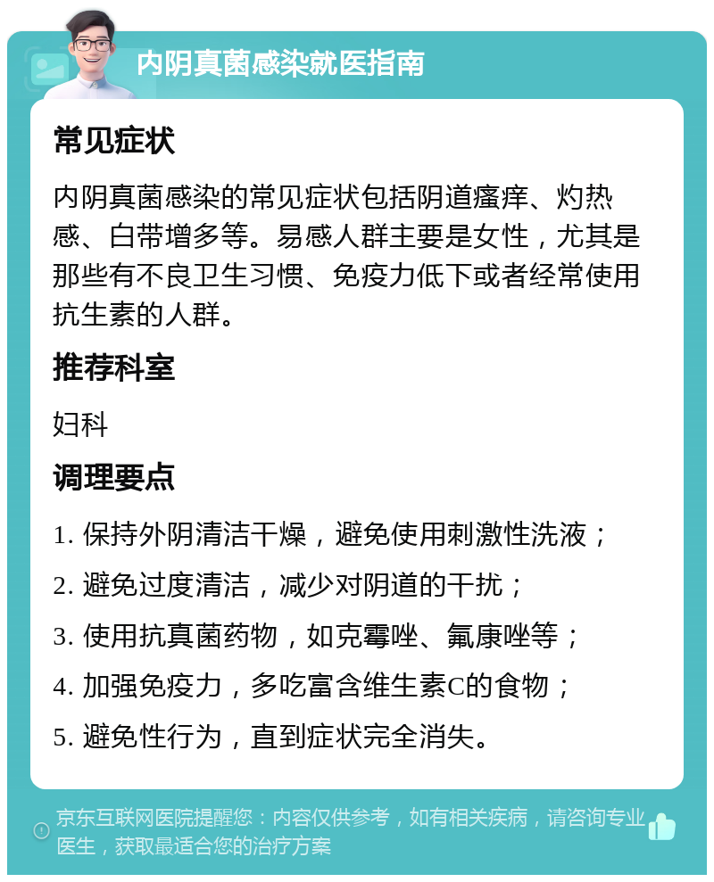 内阴真菌感染就医指南 常见症状 内阴真菌感染的常见症状包括阴道瘙痒、灼热感、白带增多等。易感人群主要是女性，尤其是那些有不良卫生习惯、免疫力低下或者经常使用抗生素的人群。 推荐科室 妇科 调理要点 1. 保持外阴清洁干燥，避免使用刺激性洗液； 2. 避免过度清洁，减少对阴道的干扰； 3. 使用抗真菌药物，如克霉唑、氟康唑等； 4. 加强免疫力，多吃富含维生素C的食物； 5. 避免性行为，直到症状完全消失。