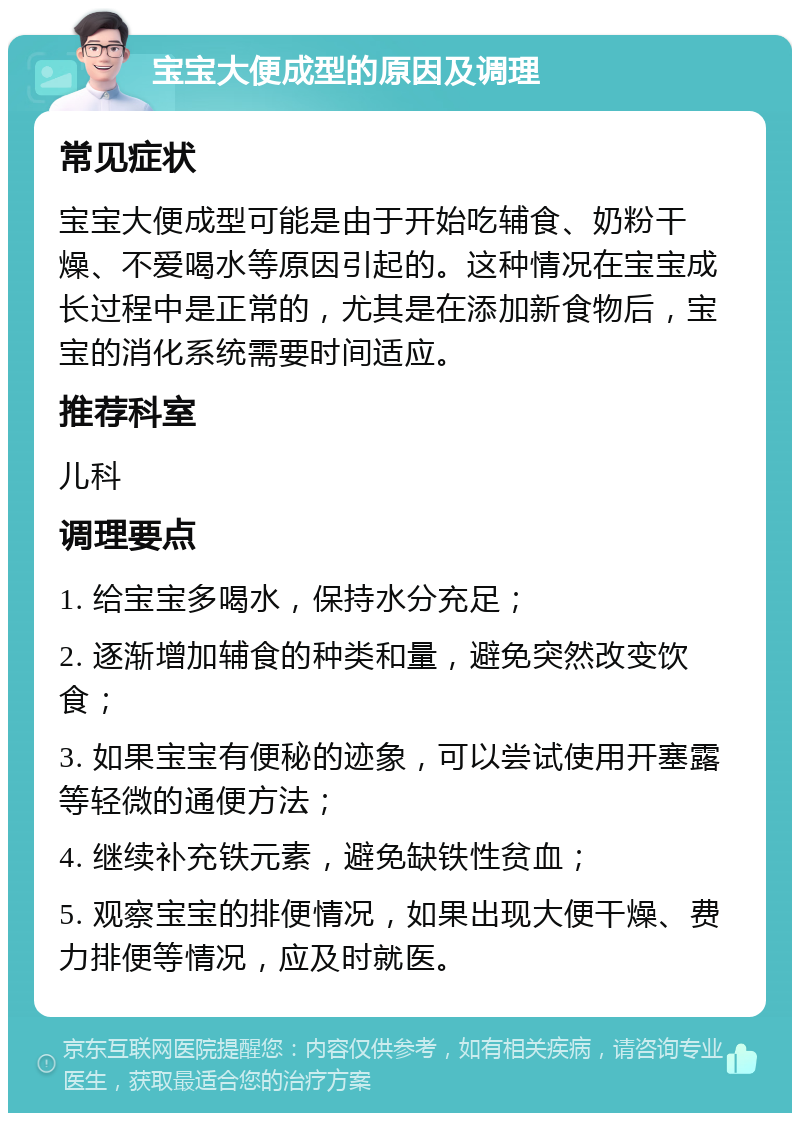 宝宝大便成型的原因及调理 常见症状 宝宝大便成型可能是由于开始吃辅食、奶粉干燥、不爱喝水等原因引起的。这种情况在宝宝成长过程中是正常的，尤其是在添加新食物后，宝宝的消化系统需要时间适应。 推荐科室 儿科 调理要点 1. 给宝宝多喝水，保持水分充足； 2. 逐渐增加辅食的种类和量，避免突然改变饮食； 3. 如果宝宝有便秘的迹象，可以尝试使用开塞露等轻微的通便方法； 4. 继续补充铁元素，避免缺铁性贫血； 5. 观察宝宝的排便情况，如果出现大便干燥、费力排便等情况，应及时就医。