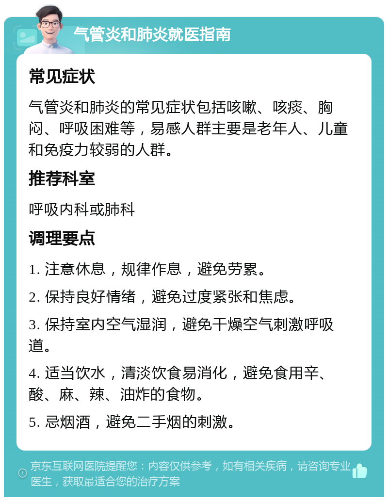 气管炎和肺炎就医指南 常见症状 气管炎和肺炎的常见症状包括咳嗽、咳痰、胸闷、呼吸困难等，易感人群主要是老年人、儿童和免疫力较弱的人群。 推荐科室 呼吸内科或肺科 调理要点 1. 注意休息，规律作息，避免劳累。 2. 保持良好情绪，避免过度紧张和焦虑。 3. 保持室内空气湿润，避免干燥空气刺激呼吸道。 4. 适当饮水，清淡饮食易消化，避免食用辛、酸、麻、辣、油炸的食物。 5. 忌烟酒，避免二手烟的刺激。