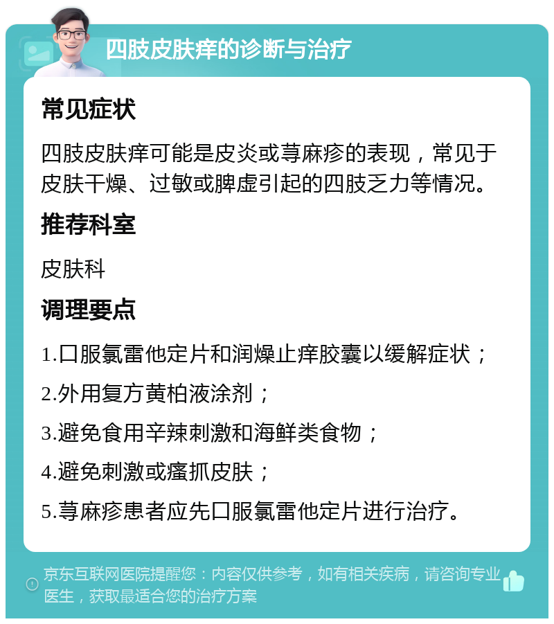 四肢皮肤痒的诊断与治疗 常见症状 四肢皮肤痒可能是皮炎或荨麻疹的表现，常见于皮肤干燥、过敏或脾虚引起的四肢乏力等情况。 推荐科室 皮肤科 调理要点 1.口服氯雷他定片和润燥止痒胶囊以缓解症状； 2.外用复方黄柏液涂剂； 3.避免食用辛辣刺激和海鲜类食物； 4.避免刺激或瘙抓皮肤； 5.荨麻疹患者应先口服氯雷他定片进行治疗。