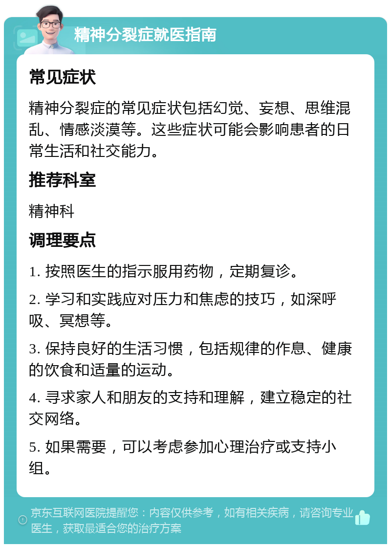 精神分裂症就医指南 常见症状 精神分裂症的常见症状包括幻觉、妄想、思维混乱、情感淡漠等。这些症状可能会影响患者的日常生活和社交能力。 推荐科室 精神科 调理要点 1. 按照医生的指示服用药物，定期复诊。 2. 学习和实践应对压力和焦虑的技巧，如深呼吸、冥想等。 3. 保持良好的生活习惯，包括规律的作息、健康的饮食和适量的运动。 4. 寻求家人和朋友的支持和理解，建立稳定的社交网络。 5. 如果需要，可以考虑参加心理治疗或支持小组。