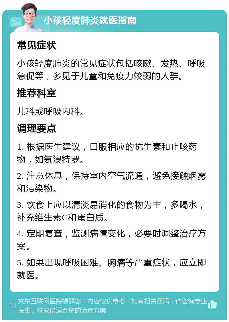 小孩轻度肺炎就医指南 常见症状 小孩轻度肺炎的常见症状包括咳嗽、发热、呼吸急促等，多见于儿童和免疫力较弱的人群。 推荐科室 儿科或呼吸内科。 调理要点 1. 根据医生建议，口服相应的抗生素和止咳药物，如氨溴特罗。 2. 注意休息，保持室内空气流通，避免接触烟雾和污染物。 3. 饮食上应以清淡易消化的食物为主，多喝水，补充维生素C和蛋白质。 4. 定期复查，监测病情变化，必要时调整治疗方案。 5. 如果出现呼吸困难、胸痛等严重症状，应立即就医。