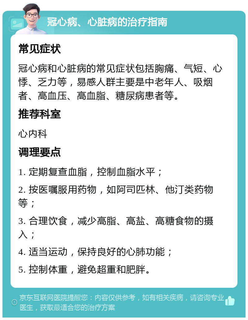 冠心病、心脏病的治疗指南 常见症状 冠心病和心脏病的常见症状包括胸痛、气短、心悸、乏力等，易感人群主要是中老年人、吸烟者、高血压、高血脂、糖尿病患者等。 推荐科室 心内科 调理要点 1. 定期复查血脂，控制血脂水平； 2. 按医嘱服用药物，如阿司匹林、他汀类药物等； 3. 合理饮食，减少高脂、高盐、高糖食物的摄入； 4. 适当运动，保持良好的心肺功能； 5. 控制体重，避免超重和肥胖。