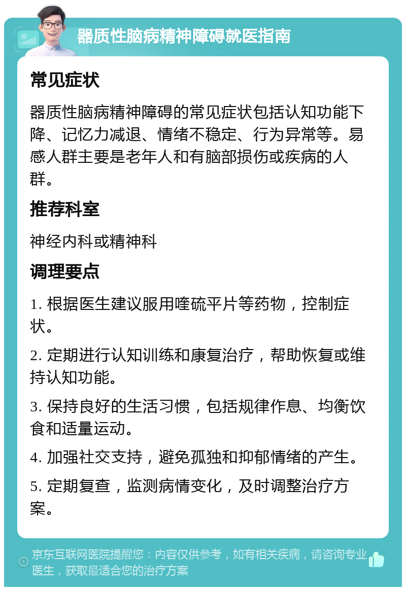 器质性脑病精神障碍就医指南 常见症状 器质性脑病精神障碍的常见症状包括认知功能下降、记忆力减退、情绪不稳定、行为异常等。易感人群主要是老年人和有脑部损伤或疾病的人群。 推荐科室 神经内科或精神科 调理要点 1. 根据医生建议服用喹硫平片等药物，控制症状。 2. 定期进行认知训练和康复治疗，帮助恢复或维持认知功能。 3. 保持良好的生活习惯，包括规律作息、均衡饮食和适量运动。 4. 加强社交支持，避免孤独和抑郁情绪的产生。 5. 定期复查，监测病情变化，及时调整治疗方案。