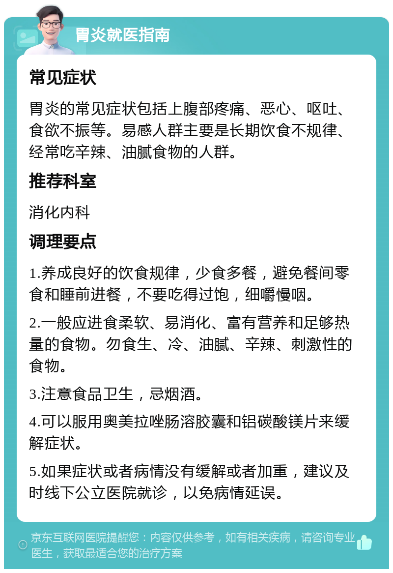 胃炎就医指南 常见症状 胃炎的常见症状包括上腹部疼痛、恶心、呕吐、食欲不振等。易感人群主要是长期饮食不规律、经常吃辛辣、油腻食物的人群。 推荐科室 消化内科 调理要点 1.养成良好的饮食规律，少食多餐，避免餐间零食和睡前进餐，不要吃得过饱，细嚼慢咽。 2.一般应进食柔软、易消化、富有营养和足够热量的食物。勿食生、冷、油腻、辛辣、刺激性的食物。 3.注意食品卫生，忌烟酒。 4.可以服用奥美拉唑肠溶胶囊和铝碳酸镁片来缓解症状。 5.如果症状或者病情没有缓解或者加重，建议及时线下公立医院就诊，以免病情延误。