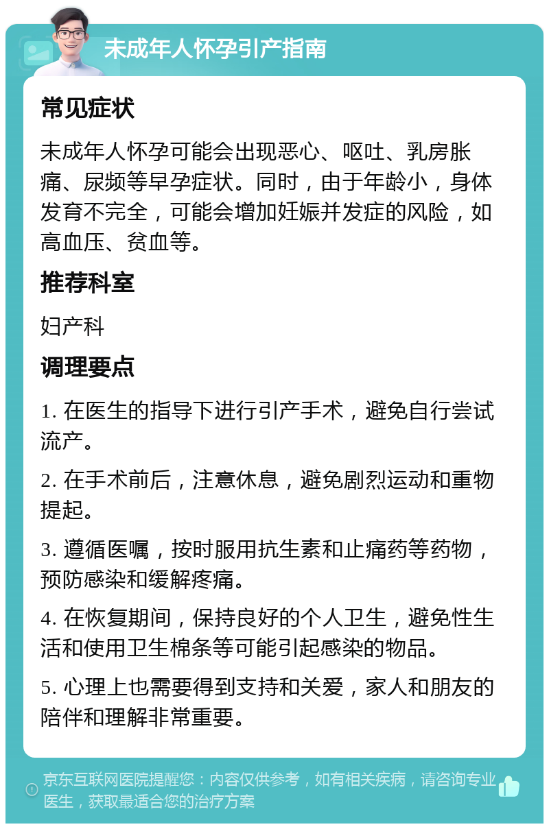 未成年人怀孕引产指南 常见症状 未成年人怀孕可能会出现恶心、呕吐、乳房胀痛、尿频等早孕症状。同时，由于年龄小，身体发育不完全，可能会增加妊娠并发症的风险，如高血压、贫血等。 推荐科室 妇产科 调理要点 1. 在医生的指导下进行引产手术，避免自行尝试流产。 2. 在手术前后，注意休息，避免剧烈运动和重物提起。 3. 遵循医嘱，按时服用抗生素和止痛药等药物，预防感染和缓解疼痛。 4. 在恢复期间，保持良好的个人卫生，避免性生活和使用卫生棉条等可能引起感染的物品。 5. 心理上也需要得到支持和关爱，家人和朋友的陪伴和理解非常重要。