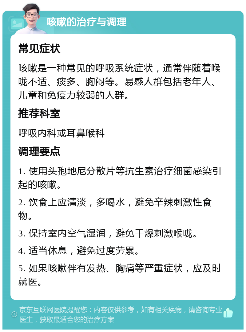 咳嗽的治疗与调理 常见症状 咳嗽是一种常见的呼吸系统症状，通常伴随着喉咙不适、痰多、胸闷等。易感人群包括老年人、儿童和免疫力较弱的人群。 推荐科室 呼吸内科或耳鼻喉科 调理要点 1. 使用头孢地尼分散片等抗生素治疗细菌感染引起的咳嗽。 2. 饮食上应清淡，多喝水，避免辛辣刺激性食物。 3. 保持室内空气湿润，避免干燥刺激喉咙。 4. 适当休息，避免过度劳累。 5. 如果咳嗽伴有发热、胸痛等严重症状，应及时就医。