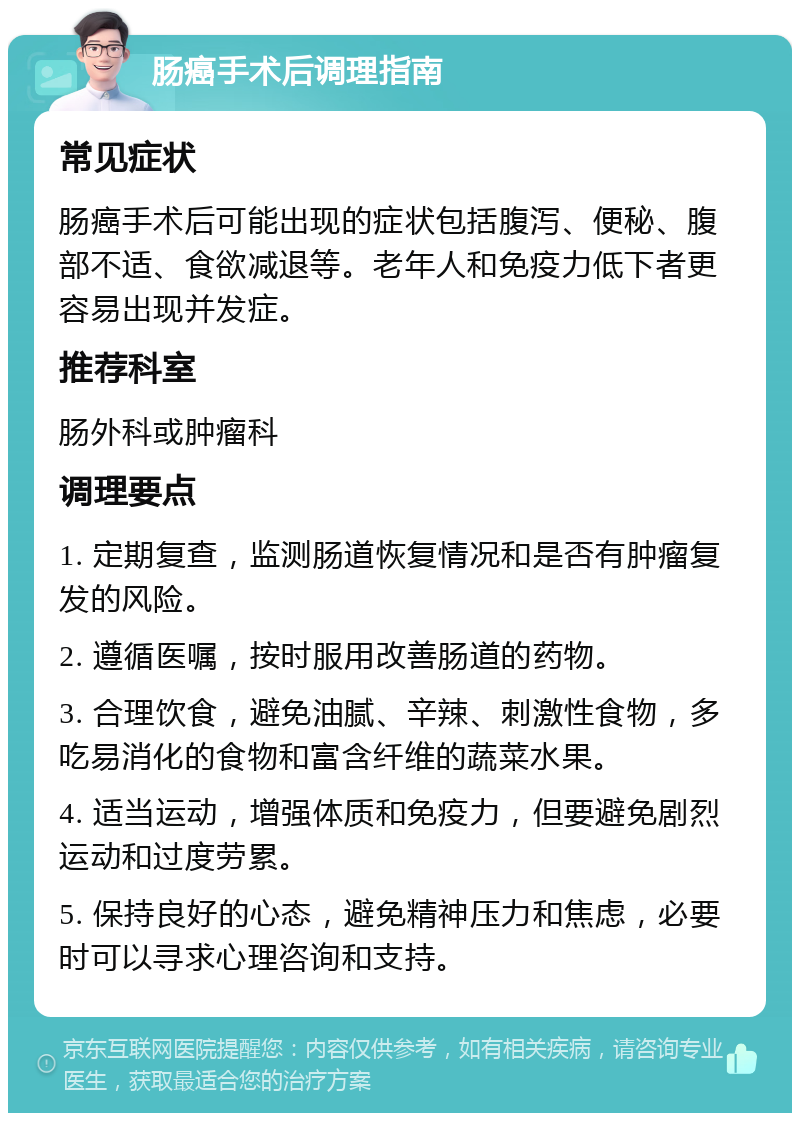 肠癌手术后调理指南 常见症状 肠癌手术后可能出现的症状包括腹泻、便秘、腹部不适、食欲减退等。老年人和免疫力低下者更容易出现并发症。 推荐科室 肠外科或肿瘤科 调理要点 1. 定期复查，监测肠道恢复情况和是否有肿瘤复发的风险。 2. 遵循医嘱，按时服用改善肠道的药物。 3. 合理饮食，避免油腻、辛辣、刺激性食物，多吃易消化的食物和富含纤维的蔬菜水果。 4. 适当运动，增强体质和免疫力，但要避免剧烈运动和过度劳累。 5. 保持良好的心态，避免精神压力和焦虑，必要时可以寻求心理咨询和支持。