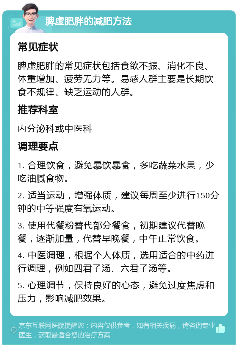 脾虚肥胖的减肥方法 常见症状 脾虚肥胖的常见症状包括食欲不振、消化不良、体重增加、疲劳无力等。易感人群主要是长期饮食不规律、缺乏运动的人群。 推荐科室 内分泌科或中医科 调理要点 1. 合理饮食，避免暴饮暴食，多吃蔬菜水果，少吃油腻食物。 2. 适当运动，增强体质，建议每周至少进行150分钟的中等强度有氧运动。 3. 使用代餐粉替代部分餐食，初期建议代替晚餐，逐渐加量，代替早晚餐，中午正常饮食。 4. 中医调理，根据个人体质，选用适合的中药进行调理，例如四君子汤、六君子汤等。 5. 心理调节，保持良好的心态，避免过度焦虑和压力，影响减肥效果。