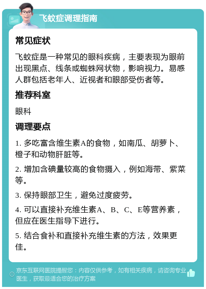 飞蚊症调理指南 常见症状 飞蚊症是一种常见的眼科疾病，主要表现为眼前出现黑点、线条或蜘蛛网状物，影响视力。易感人群包括老年人、近视者和眼部受伤者等。 推荐科室 眼科 调理要点 1. 多吃富含维生素A的食物，如南瓜、胡萝卜、橙子和动物肝脏等。 2. 增加含碘量较高的食物摄入，例如海带、紫菜等。 3. 保持眼部卫生，避免过度疲劳。 4. 可以直接补充维生素A、B、C、E等营养素，但应在医生指导下进行。 5. 结合食补和直接补充维生素的方法，效果更佳。