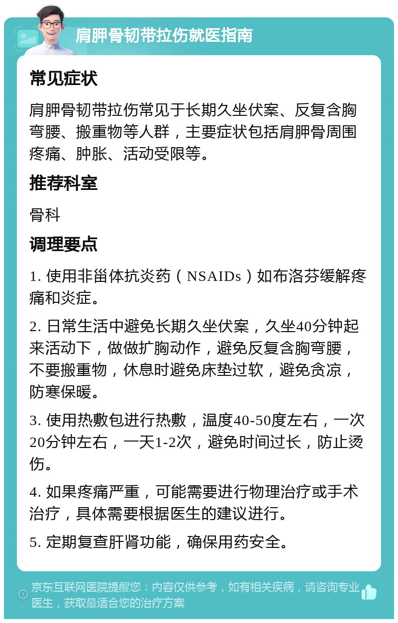 肩胛骨韧带拉伤就医指南 常见症状 肩胛骨韧带拉伤常见于长期久坐伏案、反复含胸弯腰、搬重物等人群，主要症状包括肩胛骨周围疼痛、肿胀、活动受限等。 推荐科室 骨科 调理要点 1. 使用非甾体抗炎药（NSAIDs）如布洛芬缓解疼痛和炎症。 2. 日常生活中避免长期久坐伏案，久坐40分钟起来活动下，做做扩胸动作，避免反复含胸弯腰，不要搬重物，休息时避免床垫过软，避免贪凉，防寒保暖。 3. 使用热敷包进行热敷，温度40-50度左右，一次20分钟左右，一天1-2次，避免时间过长，防止烫伤。 4. 如果疼痛严重，可能需要进行物理治疗或手术治疗，具体需要根据医生的建议进行。 5. 定期复查肝肾功能，确保用药安全。