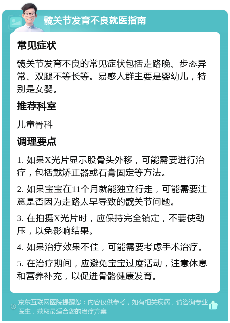 髋关节发育不良就医指南 常见症状 髋关节发育不良的常见症状包括走路晚、步态异常、双腿不等长等。易感人群主要是婴幼儿，特别是女婴。 推荐科室 儿童骨科 调理要点 1. 如果X光片显示股骨头外移，可能需要进行治疗，包括戴矫正器或石膏固定等方法。 2. 如果宝宝在11个月就能独立行走，可能需要注意是否因为走路太早导致的髋关节问题。 3. 在拍摄X光片时，应保持完全镇定，不要使劲压，以免影响结果。 4. 如果治疗效果不佳，可能需要考虑手术治疗。 5. 在治疗期间，应避免宝宝过度活动，注意休息和营养补充，以促进骨骼健康发育。