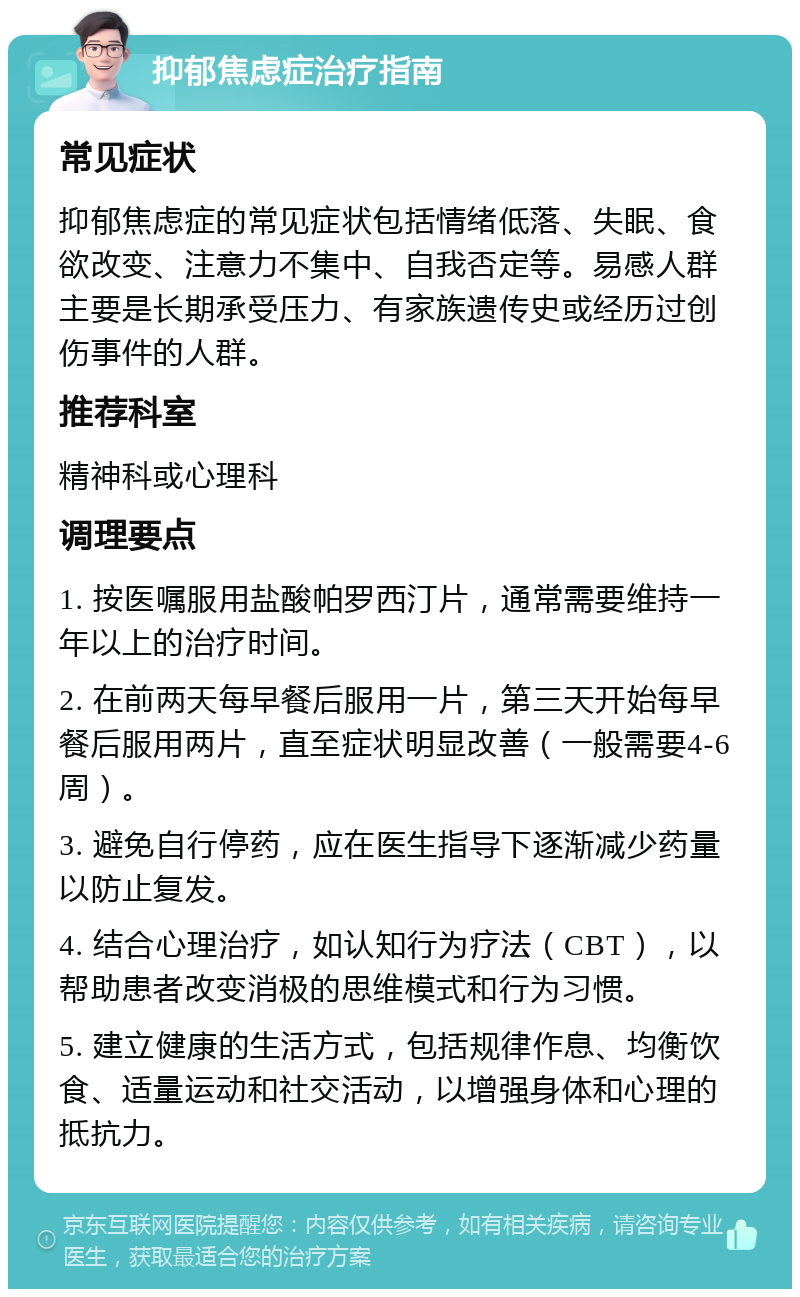 抑郁焦虑症治疗指南 常见症状 抑郁焦虑症的常见症状包括情绪低落、失眠、食欲改变、注意力不集中、自我否定等。易感人群主要是长期承受压力、有家族遗传史或经历过创伤事件的人群。 推荐科室 精神科或心理科 调理要点 1. 按医嘱服用盐酸帕罗西汀片，通常需要维持一年以上的治疗时间。 2. 在前两天每早餐后服用一片，第三天开始每早餐后服用两片，直至症状明显改善（一般需要4-6周）。 3. 避免自行停药，应在医生指导下逐渐减少药量以防止复发。 4. 结合心理治疗，如认知行为疗法（CBT），以帮助患者改变消极的思维模式和行为习惯。 5. 建立健康的生活方式，包括规律作息、均衡饮食、适量运动和社交活动，以增强身体和心理的抵抗力。