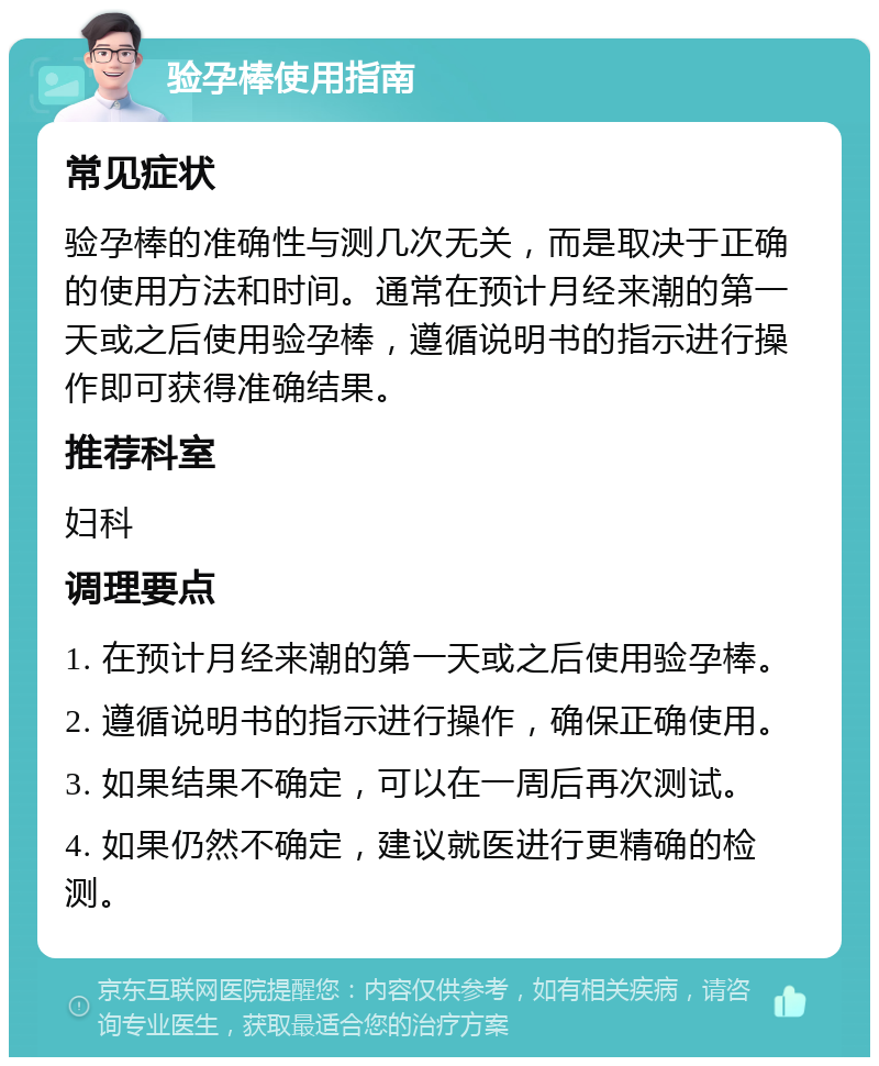 验孕棒使用指南 常见症状 验孕棒的准确性与测几次无关，而是取决于正确的使用方法和时间。通常在预计月经来潮的第一天或之后使用验孕棒，遵循说明书的指示进行操作即可获得准确结果。 推荐科室 妇科 调理要点 1. 在预计月经来潮的第一天或之后使用验孕棒。 2. 遵循说明书的指示进行操作，确保正确使用。 3. 如果结果不确定，可以在一周后再次测试。 4. 如果仍然不确定，建议就医进行更精确的检测。