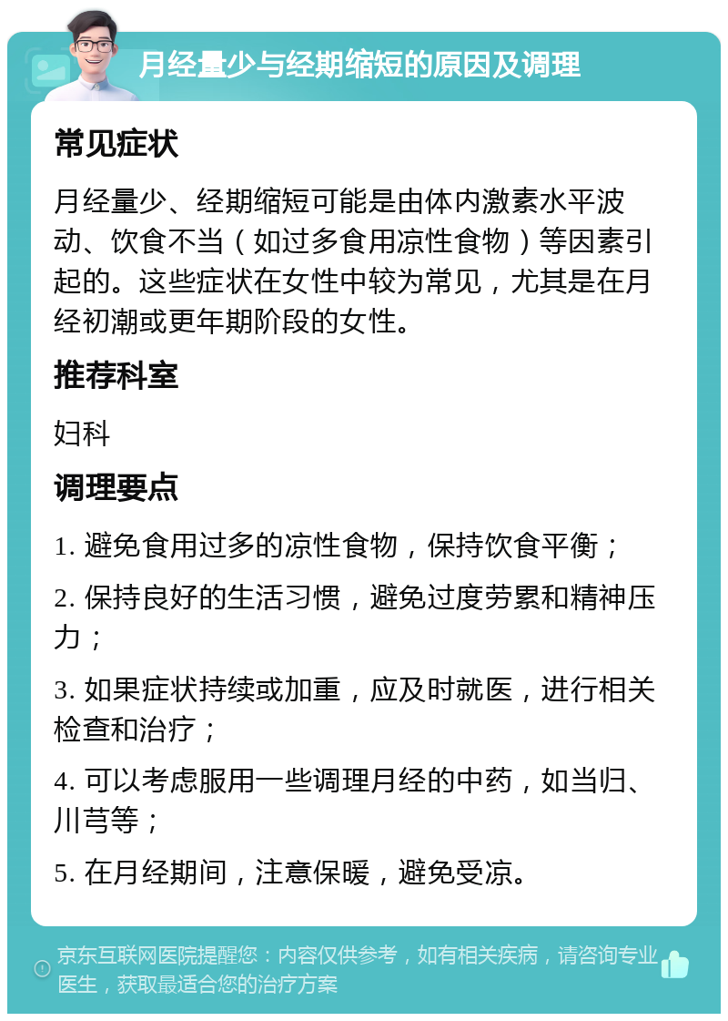 月经量少与经期缩短的原因及调理 常见症状 月经量少、经期缩短可能是由体内激素水平波动、饮食不当（如过多食用凉性食物）等因素引起的。这些症状在女性中较为常见，尤其是在月经初潮或更年期阶段的女性。 推荐科室 妇科 调理要点 1. 避免食用过多的凉性食物，保持饮食平衡； 2. 保持良好的生活习惯，避免过度劳累和精神压力； 3. 如果症状持续或加重，应及时就医，进行相关检查和治疗； 4. 可以考虑服用一些调理月经的中药，如当归、川芎等； 5. 在月经期间，注意保暖，避免受凉。